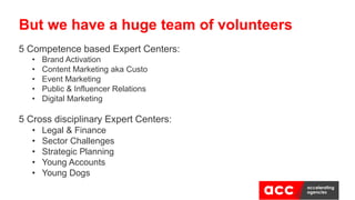 5 Competence based Expert Centers:
• Brand Activation
• Content Marketing aka Custo
• Event Marketing
• Public & Influencer Relations
• Digital Marketing
5 Cross disciplinary Expert Centers:
• Legal & Finance
• Sector Challenges
• Strategic Planning
• Young Accounts
• Young Dogs
But we have a huge team of volunteers
 