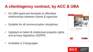 • An UBA approved template to officialise
relationships between clients & agencies
• Suitable for all communication disciplines
• Updated on talent & intellectual property rights
and privacy legislation (GDPR)
• Available in 3 languages
A client/agency contract, by ACC & UBA
 