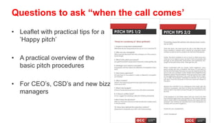 • Leaflet with practical tips for a
’Happy pitch’
• A practical overview of the
basic pitch procedures
• For CEO’s, CSD’s and new bizz
managers
Questions to ask “when the call comes’
 
