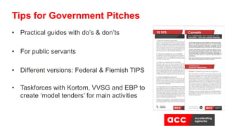 • Practical guides with do’s & don’ts
• For public servants
• Different versions: Federal & Flemish TIPS
• Taskforces with Kortom, VVSG and EBP to
create ‘model tenders’ for main activities
Tips for Government Pitches
 