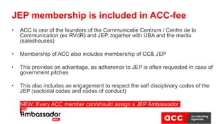 • ACC is one of the founders of the Communicatie Centrum / Centre de la
Communication (ex RVdR) and JEP, together with UBA and the media
(saleshouses)
• Membership of ACC also includes membership of CC& JEP
• This provides an advantage, as adherence to JEP is often requested in case of
government pitches
• This also includes an engagement to respect the self disciplinary codes of the
JEP (sectorial codes and codes of conduct)
• NEW: Every ACC member can/should assign a JEP Ambassador
JEP membership is included in ACC-fee
 