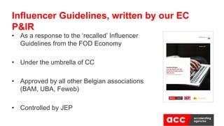 Influencer Guidelines, written by our EC
P&IR
• As a response to the ‘recalled’ Influencer
Guidelines from the FOD Economy
• Under the umbrella of CC
• Approved by all other Belgian associations
(BAM, UBA, Feweb)
• Controlled by JEP
 