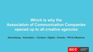Which is why the
Association of Communication Companies
opened up to all creative agencies
Advertising – Activation – Content - Digital – Events – PR & Influencer
 