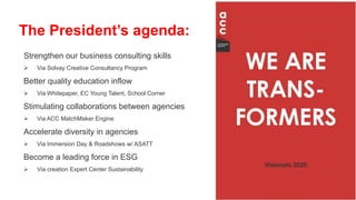 Strengthen our business consulting skills
 Via Solvay Creative Consultancy Program
Better quality education inflow
 Via Whitepaper, EC Young Talent, School Corner
Stimulating collaborations between agencies
 Via ACC MatchMaker Engine
Accelerate diversity in agencies
 Via Immersion Day & Roadshows w/ ASATT
Become a leading force in ESG
 Via creation Expert Center Sustainability
The President’s agenda:
 