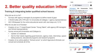 Training & integrating better qualified school leavers
What did we do so far?
• Surveys with agency managers & youngsters to define needs & gaps
• 3 World Cafés (2FL/1FR with 12 Universities & Colleges + agency representatives)
• ACC Whitepaper for the entire educational sector with next steps w/o 11/10
What do we plan as of October:
• Creation of our 1st mixed Expert Center “Young Talent”, with agency HR managers
and School representatives
• Survey among all Universities and Colleges to:
• Update our database
• Ask for their needs regarding guest lecturers, agency visits, internships, speed-
dating sessions, educational programs and research programs
• Creation of an online platform “School corner” on which Agencies & Schools can
consult and schedule all of this
2. Better quality education inflow
 
