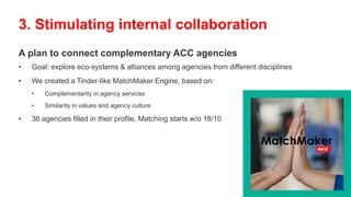 A plan to connect complementary ACC agencies
• Goal: explore eco-systems & alliances among agencies from different disciplines
• We created a Tinder-like MatchMaker Engine, based on:
• Complementarity in agency services
• Similarity in values and agency culture
• 36 agencies filled in their profile, Matching starts w/o 18/10
3. Stimulating internal collaboration
 
