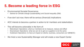 • Environmental Societal Governance
• Stands for Climate change (sustainability) and Social inequality (D&I)
• If we don’t act now, there will be serious (financial) implications
• ACC intends to become a partner in action to its’ members and stakeholders
• This will become actionable in the form of:
• Mainstream Operations: what our members do to measure, reduce and offset
• Downstream Operations: what we can do to get our suppliers to do the same
• Outstream Operations: to have an impact on clients, business, consumers (w/ UBA&CC)
• We hired a new Sustainabilty Manager and will create a new Expert Center
5. Become a leading force in ESG
 