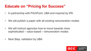 • In partnership with PitchPoint, UBA and inspired by IPA
• We will publish a paper with all existing remuneration modes
• We will instruct agencies how to move towards more
sophisticated – value based – remuneration modes
• Next Step: validation by UBA
Educate on “Pricing for Success”
 