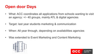 • What: ACC coordinates all applications from schools wanting to visit
an agency: +/- 40 groups, mainly ATL & digital agencies
• Target: last year students marketing & communication
• When: All year through, depending on availabilities agencies
• Was extended to Event Marketing and Content Marketing
Open door Days
 