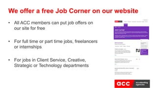 • All ACC members can put job offers on
our site for free
• For full time or part time jobs, freelancers
or internships
• For jobs in Client Service, Creative,
Strategic or Technology departments
We offer a free Job Corner on our website
 