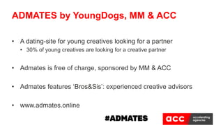 • A dating-site for young creatives looking for a partner
• 30% of young creatives are looking for a creative partner
• Admates is free of charge, sponsored by MM & ACC
• Admates features ‘Bros&Sis’: experienced creative advisors
• www.admates.online
ADMATES by YoungDogs, MM & ACC
 