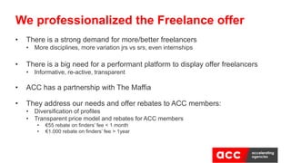 • There is a strong demand for more/better freelancers
• More disciplines, more variation jrs vs srs, even internships
• There is a big need for a performant platform to display offer freelancers
• Informative, re-active, transparent
• ACC has a partnership with The Maffia
• They address our needs and offer rebates to ACC members:
• Diversification of profiles
• Transparent price model and rebates for ACC members
• €55 rebate on finders’ fee < 1 month
• €1.000 rebate on finders’ fee > 1year
We professionalized the Freelance offer
 