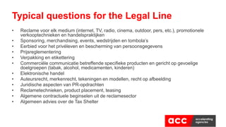 • Reclame voor elk medium (internet, TV, radio, cinema, outdoor, pers, etc.), promotionele
verkooptechnieken en handelspraktijken
• Sponsoring, merchandising, events, wedstrijden en tombola’s
• Eerbied voor het privéleven en bescherming van persoonsgegevens
• Prijsreglementering
• Verpakking en etikettering
• Commerciële communicatie betreffende specifieke producten en gericht op gevoelige
doelgroepen (tabak, alcohol, medicamenten, kinderen)
• Elektronische handel
• Auteursrecht, merkenrecht, tekeningen en modellen, recht op afbeelding
• Juridische aspecten van PR-opdrachten
• Reclametechnieken, product placement, teasing
• Algemene contractuele beginselen uit de reclamesector
• Algemeen advies over de Tax Shelter
Typical questions for the Legal Line
 
