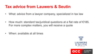 • What: advice from a lawyer company, specialized in tax law
• How much: standard tax/juridical questions at a flat rate of €185.
For more complex matters, you will receive a quote
• When: available at all times
Tax advice from Lauwers & Seutin
 
