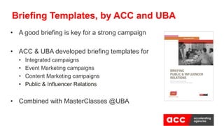 • A good briefing is key for a strong campaign
• ACC & UBA developed briefing templates for
• Integrated campaigns
• Event Marketing campaigns
• Content Marketing campaigns
• Public & Influencer Relations
• Combined with MasterClasses @UBA
Briefing Templates, by ACC and UBA
 