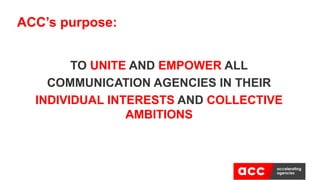 TO UNITE AND EMPOWER ALL
COMMUNICATION AGENCIES IN THEIR
INDIVIDUAL INTERESTS AND COLLECTIVE
AMBITIONS
ACC’s purpose:
 