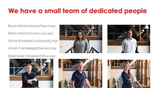 We have a small team of dedicated people
Ruzan Khachatryan/Talent Mgr
Robin Mosch/Community Mgr
Victor Buisseret/Sustainability Mgr
Johan Vandepoel/General Mgr
Stéphanie Vazquez/Office Mgr
 