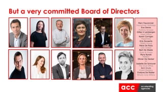 But a very committed Board of Directors
Marc Fauconnier
Fauconnier Selfslags
Eva Devos
Publicis Groupe
Gilles V Lembergen
Head Office
Karen Corrigan
Happiness
Kris Govaerts
TBWA Group
Petra De Roos
LDV United
Bart De Waele
Duke & Grace
Myra Nurski
MMBSY
Olivier De Decker
iO
Isabelle De Schryver
The Oval Office
Bert Knuts
Event Masters
Evelyne De Ridder
Whyte Corp Affairs
 