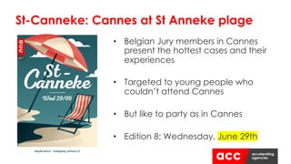 • Belgian Jury members in Cannes
present the hottest cases and their
experiences
• Targeted to young people who
couldn’t attend Cannes
• But like to party as in Cannes
• Edition 8: Wednesday, June 29th
St-Canneke: Cannes at St Anneke plage
 