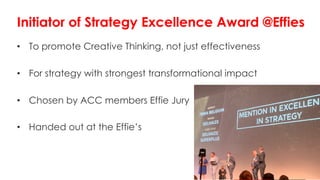 • To promote Creative Thinking, not just effectiveness
• For strategy with strongest transformational impact
• Chosen by ACC members Effie Jury
• Handed out at the Effie’s
Initiator of Strategy Excellence Award @Effies
 