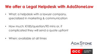• What: a helpdesk with a lawyer company,
specialized in marketing & communication
• How much: €185/question/90 mins or, if
complicated they will send a quote upfront
• When: available at all times
We offer a Legal Helpdesk with AdaStoneLaw
 