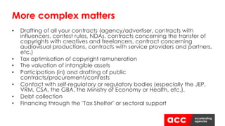 • Drafting of all your contracts (agency/advertiser, contracts with
influencers, contest rules, NDAs, contracts concerning the transfer of
copyrights with creatives and freelancers, contract concerning
audiovisual productions, contracts with service providers and partners,
etc.)
• Tax optimisation of copyright remuneration
• The valuation of intangible assets
• Participation (in) and drafting of public
contracts/procurement/contests
• Contact with self-regulatory or regulatory bodies (especially the JEP,
VRM, CSA, the GBA, the Ministry of Economy or Health, etc.).
• Debt collection
• Financing through the "Tax Shelter" or sectoral support
More complex matters
 