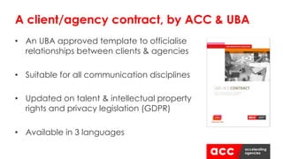 • An UBA approved template to officialise
relationships between clients & agencies
• Suitable for all communication disciplines
• Updated on talent & intellectual property
rights and privacy legislation (GDPR)
• Available in 3 languages
A client/agency contract, by ACC & UBA
 