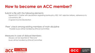 Submit a file with the following elements:
Signed ACC Charter with declaration regarding bankruptcy, RSZ, VAT, rejection bribery, adherence to
conventions JEP, …
A signed Income Declaration
‘Peer’ check among existing members of main discipline
Possible issues will be handled by Ethical Committee
Measures in case of disloyal Members:
Abuses can be reported at ‘Red Line’
Issues will be handled by Ethical Committee
How to become an ACC member?
 