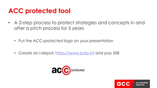 • A 2-step process to protect strategies and concepts in and
after a pitch process for 5 years
• Put the ACC-protected logo on your presentation
• Create an i-depot: https://www.boip.int and pay 35€
ACC protected tool
 