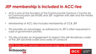 • ACC is one of the founders of the Communicatie Centrum / Centre de
la Communication (ex RVdR) and JEP, together with UBA and the media
(saleshouses)
• Membership of ACC also includes membership of CC& JEP
• This provides an advantage, as adherence to JEP is often requested in
case of government pitches
• This also includes an engagement to respect the self disciplinary codes
of the JEP (sectorial codes and codes of conduct)
• NEW: Every ACC member can/should assign a JEP Ambassador
JEP membership is included in ACC-fee
 