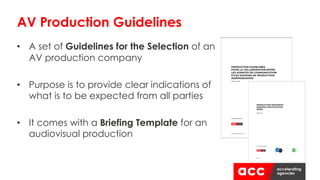 • A set of Guidelines for the Selection of an
AV production company
• Purpose is to provide clear indications of
what is to be expected from all parties
• It comes with a Briefing Template for an
audiovisual production
AV Production Guidelines
 