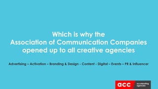 Which is why the
Association of Communication Companies
opened up to all creative agencies
Advertising – Activation – Branding & Design - Content - Digital – Events – PR & Influencer
 