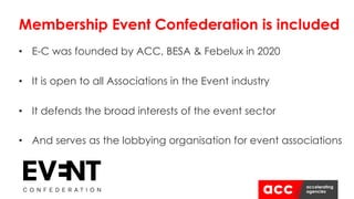 Membership Event Confederation is included
• E-C was founded by ACC, BESA & Febelux in 2020
• It is open to all Associations in the Event industry
• It defends the broad interests of the event sector
• And serves as the lobbying organisation for event associations
 