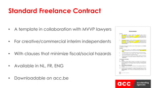 • A template in collaboration with MVVP lawyers
• For creative/commercial interim independents
• With clauses that minimize fiscal/social hazards
• Available in NL, FR, ENG
• Downloadable on acc.be
Standard Freelance Contract
 
