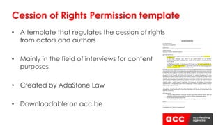 • A template that regulates the cession of rights
from actors and authors
• Mainly in the field of interviews for content
purposes
• Created by AdaStone Law
• Downloadable on acc.be
Cession of Rights Permission template
AFSTAND'VAN'RECHTEN!
!
Ik,!ondergetekende:___________________________________________________!
(Vul!naam!en!voornaam!in)!
!
Geboren!op:!_________________________________________________________!
!
Gedomicilieerd!te!:!____________________________________________________!
(Vul!straat,!nummer,!postcode!en!stad!in)!
!
geef!mijn!akkoord!om:!
>! gefotografeerd!/gefilmd/geïnterviewd!te!worden!in!het!kader!van!de!campagne![vul$naam$van$
de$campagne$in];!
>! dat! mijn! naam,! afbeelding,! stem,! werken! en! alle! andere! aspecten! die! me! betreffen,!
gefotografeerd,!gefilmd,!en!vastgelegd!mogen!worden!met!het!oog!op!de!verspreiding!hiervan!
aan!het!publiek;!
>! en!bijgevolg!om!de!nodige!rechten!voor!de!exploitatie!en!de!mededeling!aan!het!publiek!van!
deze! afbeeldingen,! filmen! en! geluidsbanden! af! te! staan! aan! [vul$ naam$ onderneming$ in],!
gevestigd!te![vul$adres$onderneming$in],!ingeschreven!in!het!KBO!met!ondernemingsnummer!
[vul$ondernemingsnummer$in]!(hierna,!de!‘Onderneming’).!
!
De!rechten!die!worden!afgestaan!behelzen!onder!meer!de!persoonlijkheidsrechten!(recht!op!afbeelding,!
naam!en!stem)!en!de!auteurs>!en!naburige!rechten!verbonden!aan!mijn!werken!(het!recht!om!mijn!stem!
en!afbeelding!vast!te!leggen!en!op!te!slaan,!om!de!beelden!te!kopiëren,!aan!te!passen!en!te!verspreiden!
naar!het!publiek,!zonder!enige!beperking!in!hoeveelheid,!integraal!of!gedeeltelijk,!via!elke!drager!en!in!
formaat,! en! in! het! bijzonder! het! recht! om! de! sequenties! van! beelden! te! digitaliseren! of! laten!
digitaliseren,!te!kopiëren!of!laten!kopiëren,!in!het!verkeer!te!brengen,!te!verspreiden,!verkopen!of!laten!
verkopen;!het!recht!om!de!werken!te!verhuren,!mee!te!delen!aan!het!publiek,!overal!en!via!elk!kanaal!of!
medium,!daarbij!inbegrepen!de!uitzending!via!netwerk!en/of!andere!systemen!voor!telecommunicatie!
(analoog!of!digitale!radiogolven,!analoge!of!digitale!kabel,!Internet!>!inclusief!sociale!medianetwerken!>!
satelliet,! analoog,! mobiel! netwerk)! rechtstreeks! of! on>demand;! het! afgeleide! en! secundaire!
exploitatierecht,!in!het!bijzonder!op!alle!papieren!dragers!(pers,!affiches,!magazines,!boeken),!audio!en!
visuele!dragers!(digitaal!of!fysiek).!!
!
Deze! afstand,! waarvan! ik! het! ongestoord! genot! garandeer,! is! gedaan! ten! kosteloze! titel,! voor! de!
volledige!duur!van!de!bescherming!van!de!rechten,!wereldwijd,!voor!alle!talen!en!via!alle!dragers!zoals!
hierboven!omschreven.!
!
De!Onderneming:!
>! is! de! enige! die! kan! beslissen! omtrent! de! hierboven! genoemde! rechten! en! werken! tijdens! de!
uiteindelijke!montering!van!de!beelden,!inclusief!het!volledige!of!gedeeltelijke!gebruik;!
>! kan!deze!rechten!afstaan!aan!elke!derde;!
>! is!niet!verplicht!mijn!naam!en!titel!te!vernoemen!in!de!(eind)generiek!van!de!filmen.!
!
Datum!:………………………………………………………………!
!
!
Handtekening:…………………………………………………!
(voorafgegaan!door!“gelezen!en!goedgekeurd”)!
 