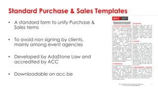 • A standard form to unify Purchase &
Sales terms
• To avoid non signing by clients,
mainly among event agencies
• Developed by AdaStone Law and
accredited by ACC
• Downloadable on acc.be
Standard Purchase & Sales Templates
 