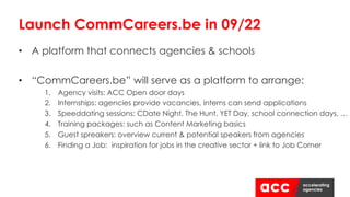 • A platform that connects agencies & schools
• “CommCareers.be” will serve as a platform to arrange:
1. Agency visits: ACC Open door days
2. Internships: agencies provide vacancies, interns can send applications
3. Speeddating sessions: CDate Night, The Hunt, YET Day, school connection days, …
4. Training packages: such as Content Marketing basics
5. Guest spreakers: overview current & potential speakers from agencies
6. Finding a Job: inspiration for jobs in the creative sector + link to Job Corner
Launch CommCareers.be in 09/22
 