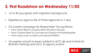 • 15 to 20 youngsters with migration background
• Experience agency life at three agencies in 1 day
• Co-create campaign for Responsible Young Drivers
• From Client Brief to Creative Brief @Publicis Groupe
• From Creative Brief to Conceptual Creation @mortierbrigade
• From radio script to radio commercial @TBWA
• Youngsters would’ve been added to ACC db and invited for
Brainery trainings and ACC & agency events
3. First Roadshow on Wednesday 11/05
 