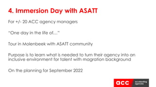 For +/- 20 ACC agency managers
“One day in the life of…”
Tour in Molenbeek with ASATT community
Purpose is to learn what is needed to turn their agency into an
inclusive environment for talent with magration background
On the planning for September 2022
4. Immersion Day with ASATT
 
