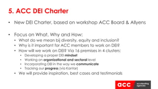 • New DEI Charter, based on workshop ACC Board & Allyens
• Focus on What, Why and How:
• What do we mean bij diversity, equity and inclusion?
• Why is it important for ACC members to work on DEI?
• How will we work on DEI? Via 16 premises in 4 clusters:
• Developing a proper DEI mindset
• Working on organizational and sectoral level
• Incorporating DEI in the way we communicate
• Tracking our progress (via Kantar)
• We will provide inspiration, best cases and testimonials
5. ACC DEI Charter
 