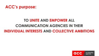 TO UNITE AND EMPOWER ALL
COMMUNICATION AGENCIES IN THEIR
INDIVIDUAL INTERESTS AND COLLECTIVE AMBITIONS
ACC’s purpose:
 