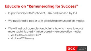 • In partnership with PitchPoint, UBA and inspired by IPA
• We published a paper with all existing remuneration modes
• We will instruct agencies and clients how to move towards
more sophisticated – value based – remuneration modes
• Via the UBA Academy 24/7
• Via the ACC Brainery
Educate on “Remunerating for Success”
 