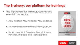 • The Trip Advisor for trainings, courses and
events in our sector:
• ACC initiated, ACC hosted or ACC endorsed
• For members/non members; interns/jrs/srs/all
• For Account Mnt, Creative-, Financial-, Mnt-,
Personal-, strategic- and Techology Skills
The Brainery: our platform for trainings
 
