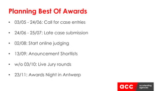 • 03/05 - 24/06: Call for case entries
• 24/06 - 25/07: Late case submission
• 02/08: Start online judging
• 13/09: Anouncement Shortlists
• w/o 03/10: Live Jury rounds
• 23/11: Awards Night in Antwerp
Planning Best Of Awards
 