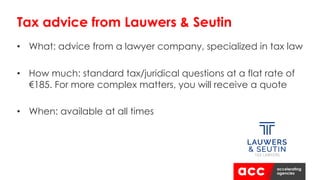 • What: advice from a lawyer company, specialized in tax law
• How much: standard tax/juridical questions at a flat rate of
€185. For more complex matters, you will receive a quote
• When: available at all times
Tax advice from Lauwers & Seutin
 
