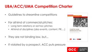 • Guidelines to streamline competitions
• For all kind of commercial pitches:
• Long term relations or ad hoc pitches
• All kind of disciplines (also events, content, PR,…)
• They are not binding law, but...
• If violated by a prospect, ACC puts pressure
UBA/ACC/UMA Competition Charter
 