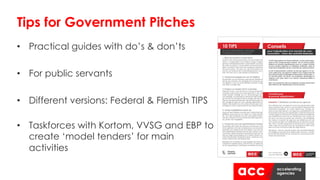 • Practical guides with do’s & don’ts
• For public servants
• Different versions: Federal & Flemish TIPS
• Taskforces with Kortom, VVSG and EBP to
create ‘model tenders’ for main
activities
Tips for Government Pitches
 