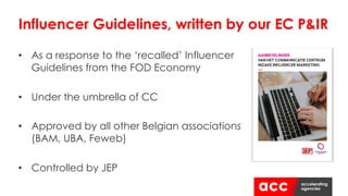 Influencer Guidelines, written by our EC P&IR
• As a response to the ‘recalled’ Influencer
Guidelines from the FOD Economy
• Under the umbrella of CC
• Approved by all other Belgian associations
(BAM, UBA, Feweb)
• Controlled by JEP
 