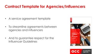 • A service agreement template
• To streamline agreements between
agencies and influencers
• And to guarantee respect for the
Influencer Guidelines
Contract Template for Agencies/Influencers
 