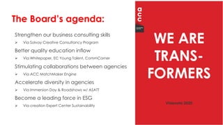 Strengthen our business consulting skills
Ø Via Solvay Creative Consultancy Program
Better quality education inflow
Ø Via Whitepaper, EC Young Talent, CommCorner
Stimulating collaborations between agencies
Ø Via ACC MatchMaker Engine
Accelerate diversity in agencies
Ø Via Immersion Day & Roadshows w/ ASATT
Become a leading force in ESG
Ø Via creation Expert Center Sustainability
The Board’s agenda:
 